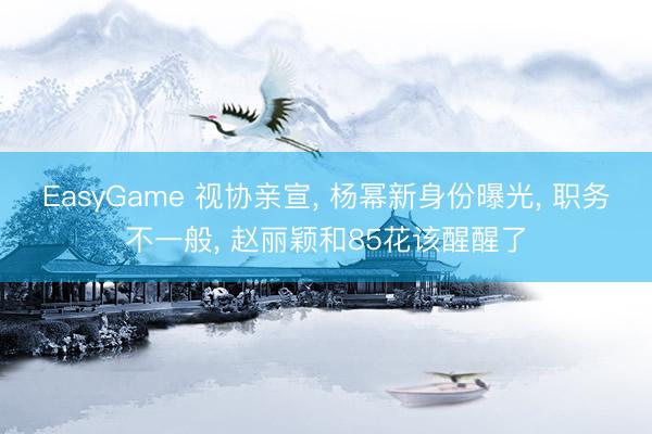EasyGame 视协亲宣, 杨幂新身份曝光, 职务不一般, 赵丽颖和85花该醒醒了