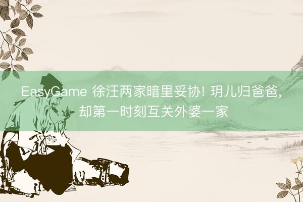 EasyGame 徐汪两家暗里妥协! 玥儿归爸爸, 却第一时刻互关外婆一家
