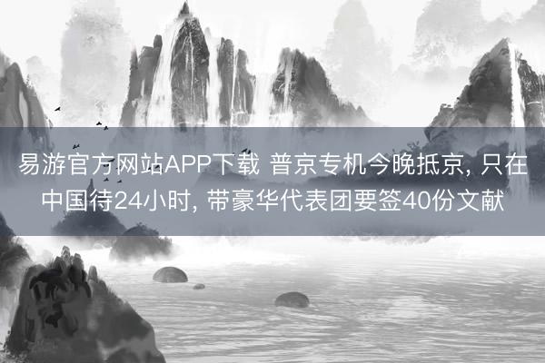 易游官方网站APP下载 普京专机今晚抵京， 只在中国待24小时， 带豪华代表团要签40份文献