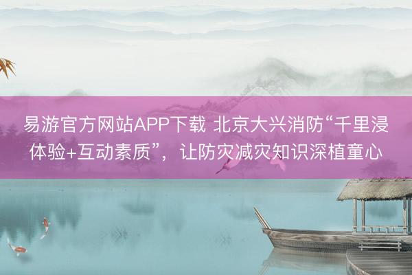 易游官方网站APP下载 北京大兴消防“千里浸体验+互动素质”，让防灾减灾知识深植童心