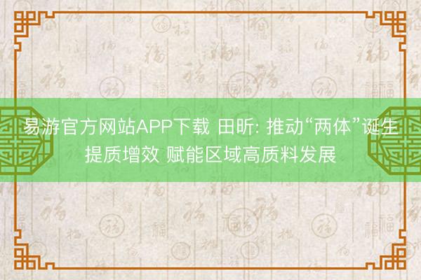 易游官方网站APP下载 田昕: 推动“两体”诞生提质增效 赋能区域高质料发展