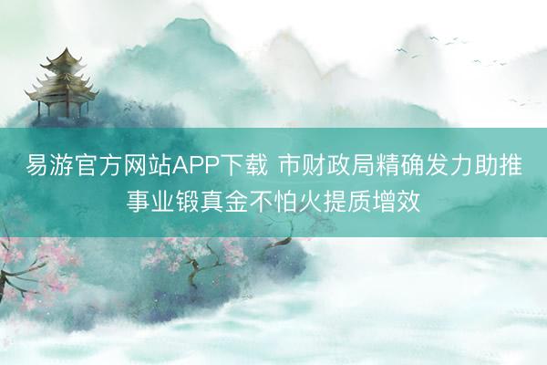 易游官方网站APP下载 市财政局精确发力助推事业锻真金不怕火提质增效