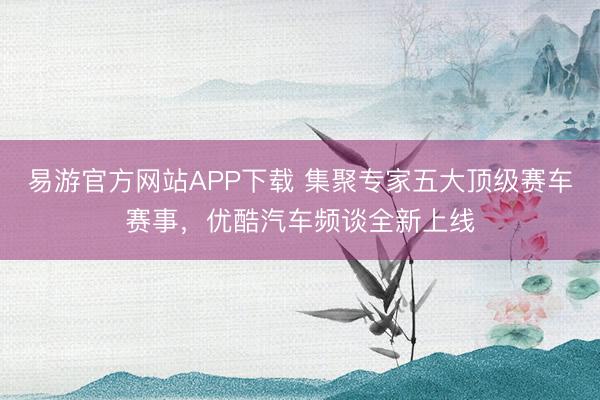 易游官方网站APP下载 集聚专家五大顶级赛车赛事，优酷汽车频谈全新上线