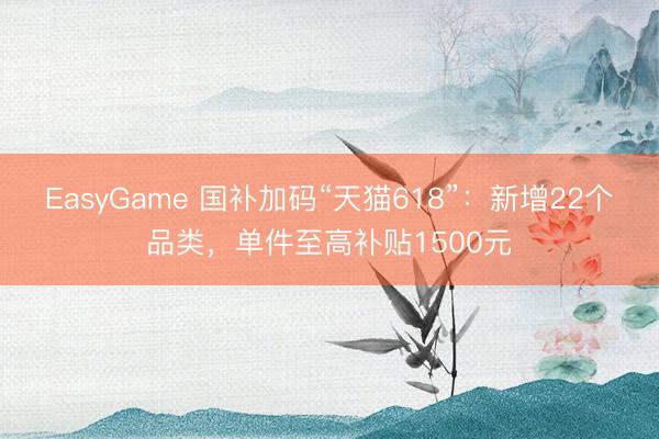EasyGame 国补加码“天猫618”：新增22个品类，单件至高补贴1500元