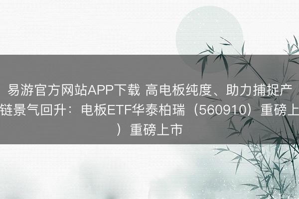 易游官方网站APP下载 高电板纯度、助力捕捉产业链景气回升：电板ETF华泰柏瑞（560910）重磅上市
