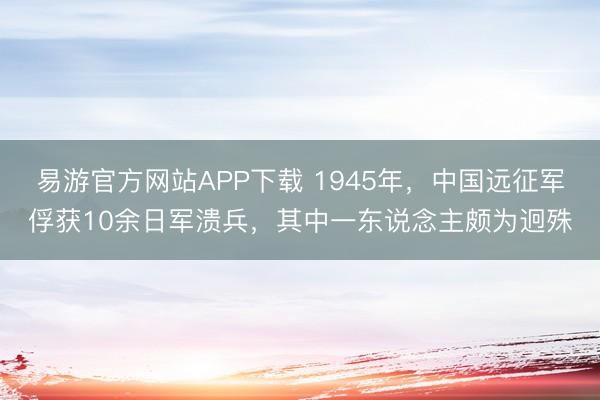 易游官方网站APP下载 1945年，中国远征军俘获10余日军溃兵，其中一东说念主颇为迥殊