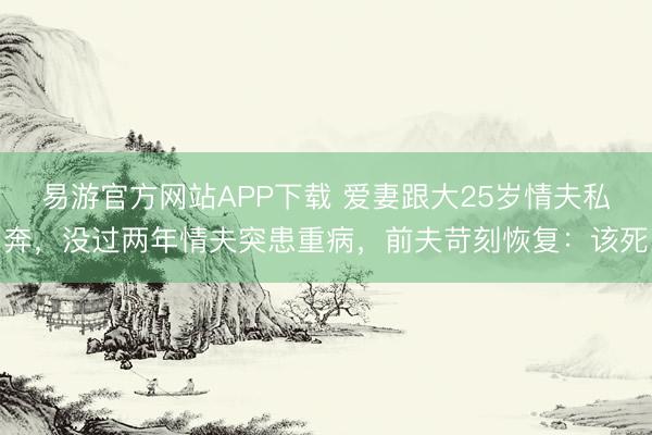 易游官方网站APP下载 爱妻跟大25岁情夫私奔，没过两年情夫突患重病，前夫苛刻恢复：该死