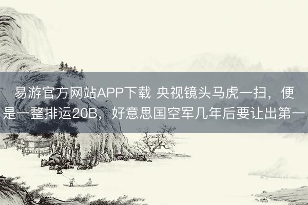 易游官方网站APP下载 央视镜头马虎一扫，便是一整排运20B，好意思国空军几年后要让出第一