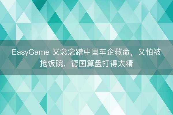 EasyGame 又念念蹭中国车企救命，又怕被抢饭碗，德国算盘打得太精