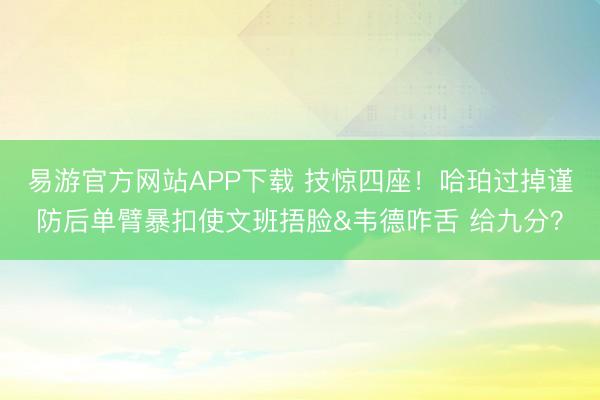 易游官方网站APP下载 技惊四座！哈珀过掉谨防后单臂暴扣使文班捂脸&韦德咋舌 给九分？