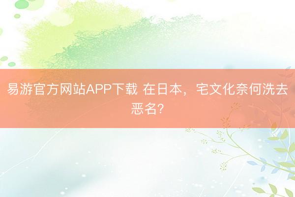 易游官方网站APP下载 在日本，宅文化奈何洗去恶名？