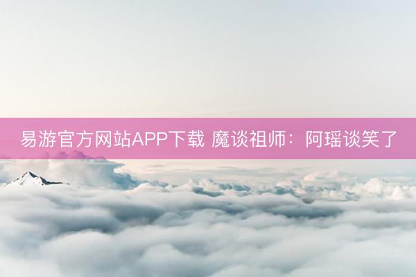 易游官方网站APP下载 魔谈祖师：阿瑶谈笑了