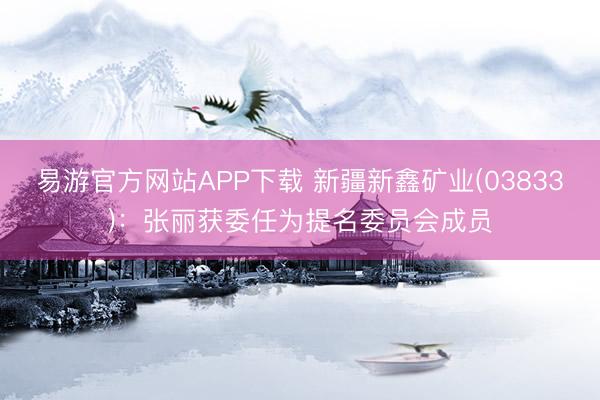 易游官方网站APP下载 新疆新鑫矿业(03833)：张丽获委任为提名委员会成员