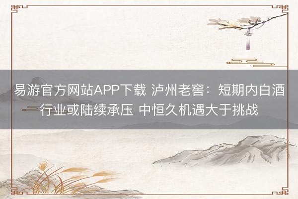 易游官方网站APP下载 泸州老窖：短期内白酒行业或陆续承压 中恒久机遇大于挑战