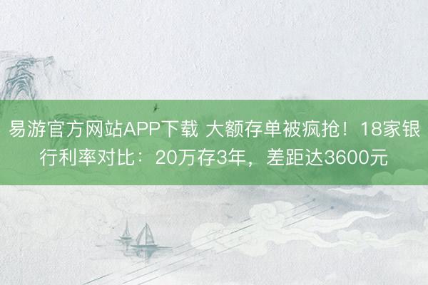 易游官方网站APP下载 大额存单被疯抢！18家银行利率对比：20万存3年，差距达3600元