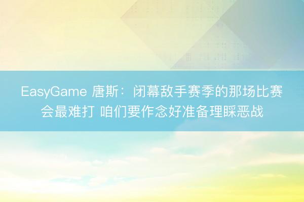 EasyGame 唐斯：闭幕敌手赛季的那场比赛会最难打 咱们要作念好准备理睬恶战