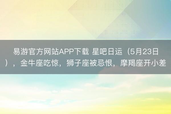 易游官方网站APP下载 星吧日运（5月23日），金牛座吃惊，狮子座被忌恨，摩羯座开小差