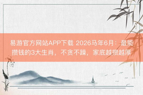 易游官方网站APP下载 2026马年6月：最能攒钱的3大生肖，不贪不躁，家底越攒越厚
