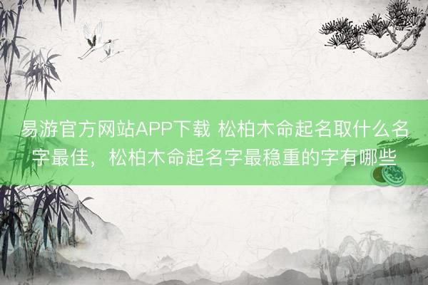 易游官方网站APP下载 松柏木命起名取什么名字最佳，松柏木命起名字最稳重的字有哪些