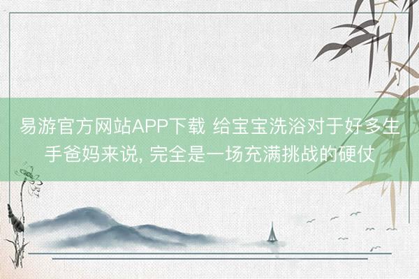易游官方网站APP下载 给宝宝洗浴对于好多生手爸妈来说, 完全是一场充满挑战的硬仗