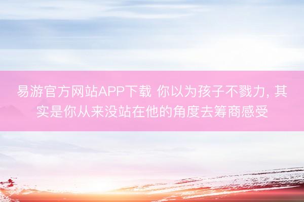 易游官方网站APP下载 你以为孩子不戮力， 其实是你从来没站在他的角度去筹商感受