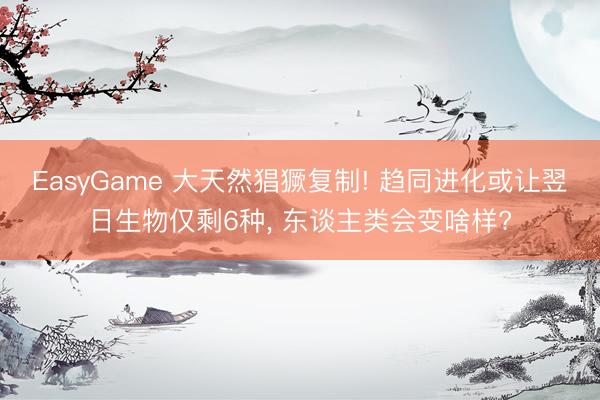 EasyGame 大天然猖獗复制! 趋同进化或让翌日生物仅剩6种, 东谈主类会变啥样?