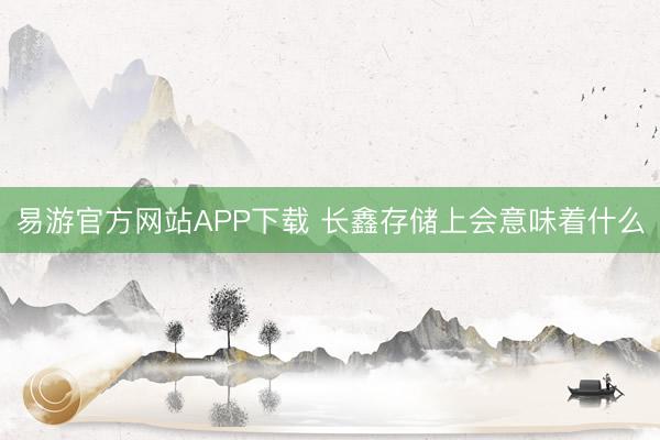 易游官方网站APP下载 长鑫存储上会意味着什么