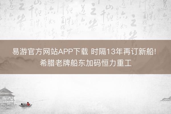 易游官方网站APP下载 时隔13年再订新船! 希腊老牌船东加码恒力重工