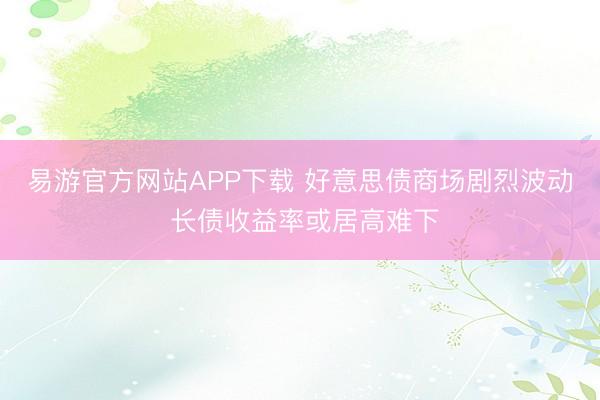易游官方网站APP下载 好意思债商场剧烈波动 长债收益率或居高难下