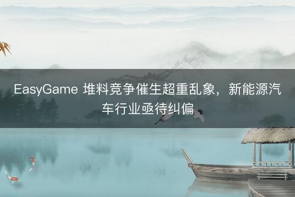 EasyGame 堆料竞争催生超重乱象，新能源汽车行业亟待纠偏
