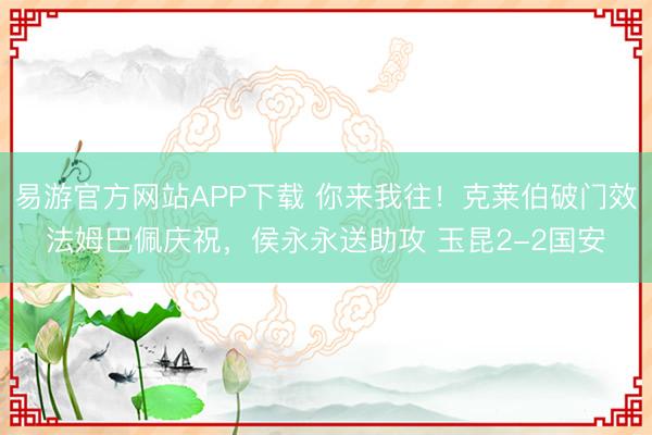 易游官方网站APP下载 你来我往！克莱伯破门效法姆巴佩庆祝，侯永永送助攻 玉昆2-2国安