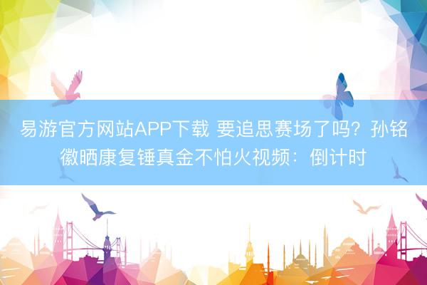 易游官方网站APP下载 要追思赛场了吗？孙铭徽晒康复锤真金不怕火视频：倒计时