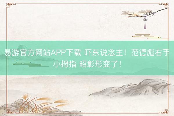 易游官方网站APP下载 吓东说念主！范德彪右手小拇指 昭彰形变了！