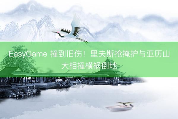 EasyGame 撞到旧伤！里夫斯抢掩护与亚历山大相撞横祸倒地