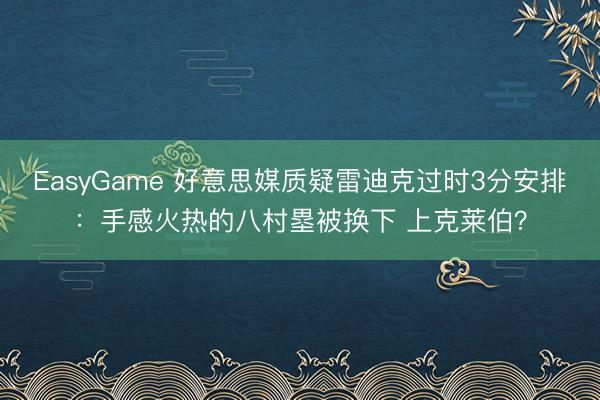 EasyGame 好意思媒质疑雷迪克过时3分安排：手感火热的八村塁被换下 上克莱伯？