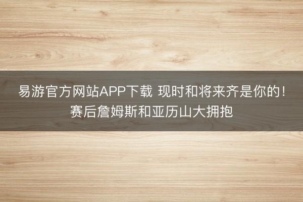 易游官方网站APP下载 现时和将来齐是你的！赛后詹姆斯和亚历山大拥抱