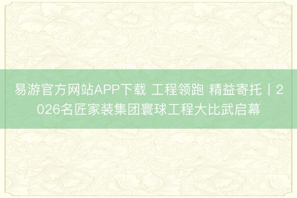 易游官方网站APP下载 工程领跑 精益寄托丨2026名匠家装集团寰球工程大比武启幕