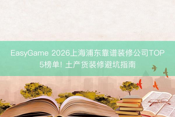 EasyGame 2026上海浦东靠谱装修公司TOP5榜单! 土产货装修避坑指南