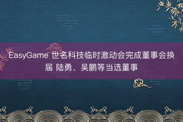EasyGame 世名科技临时激动会完成董事会换届 陆勇、吴鹏等当选董事