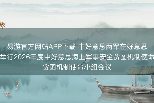 易游官方网站APP下载 中好意思两军在好意思国夏威夷举行2026年度中好意思海上军事安全贪图机制使命小组会议