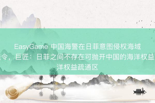 EasyGame 中国海警在日菲意图侵权海域维权法令,巨匠:日菲之间不存在可抛开中国的海洋权益疏通区