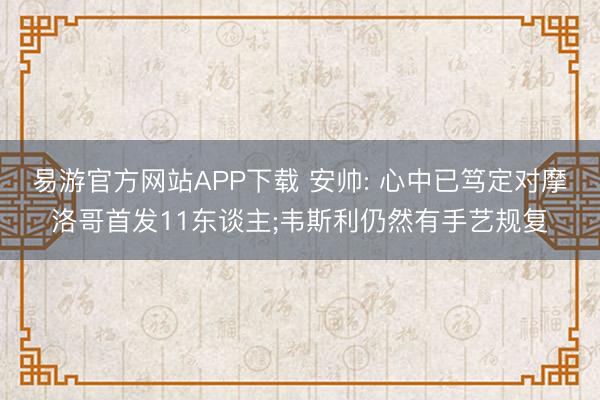 易游官方网站APP下载 安帅: 心中已笃定对摩洛哥首发11东谈主;韦斯利仍然有手艺规复