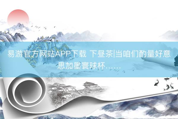 易游官方网站APP下载 下昼茶|当咱们酌量好意思加墨寰球杯……