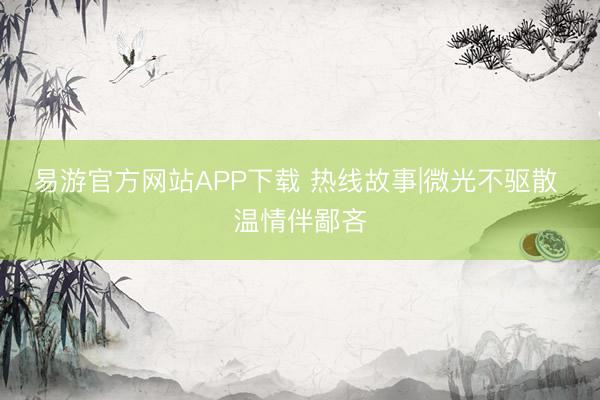 易游官方网站APP下载 热线故事|微光不驱散 温情伴鄙吝