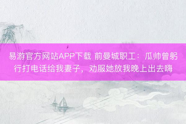 易游官方网站APP下载 前曼城职工：瓜帅曾躬行打电话给我妻子，劝服她放我晚上出去嗨