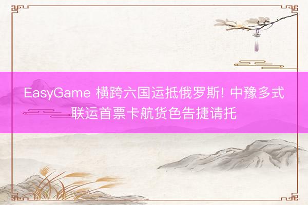 EasyGame 横跨六国运抵俄罗斯! 中豫多式联运首票卡航货色告捷请托