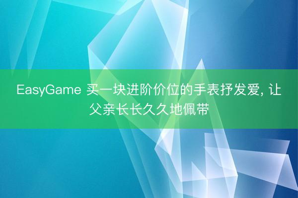 EasyGame 买一块进阶价位的手表抒发爱, 让父亲长长久久地佩带
