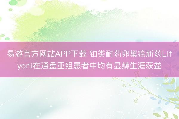 易游官方网站APP下载 铂类耐药卵巢癌新药Lifyorli在通盘亚组患者中均有显赫生涯获益