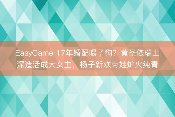 EasyGame 17年婚配喂了狗？黄圣依瑞士深造活成大女主，杨子新欢带娃炉火纯青