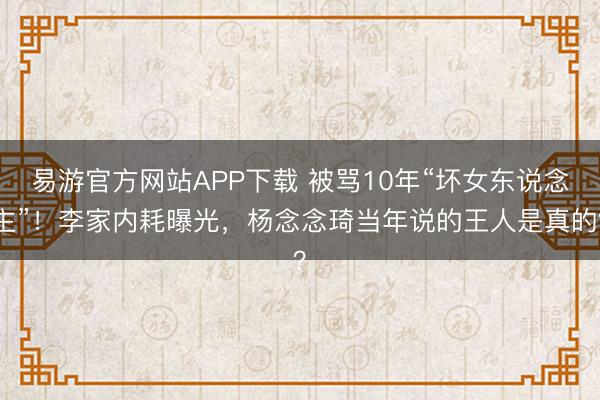 易游官方网站APP下载 被骂10年“坏女东说念主”！李家内耗曝光，杨念念琦当年说的王人是真的？